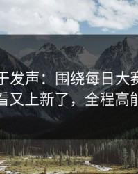 官方终于发声：围绕每日大赛在线观看又上新了，全程高能