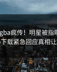 今晨xingba疯传！明星被指曝光，杏吧app下载紧急回应真相让人瞠目