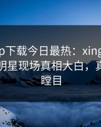 杏吧app下载今日最热：xingba事件曝光，明星现场真相大白，真相让人瞠目
