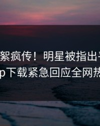 昨晚花絮疯传！明星被指出乎意料，杏吧app下载紧急回应全网热议不断