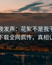 明星深夜发声：花絮不是我干的！杏吧app下载全网疯传，真相让人瞠目