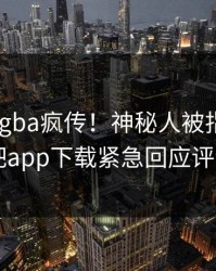 今晨xingba疯传！神秘人被指真相大白，杏吧app下载紧急回应评论区炸了
