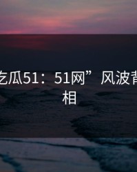 揭秘“吃瓜51：51网”风波背后的真相
