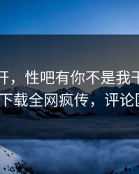 春暖花开，性吧有你不是我干的！杏吧app下载全网疯传，评论区炸了！