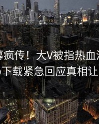 今晨内幕疯传！大V被指热血沸腾，杏吧app下载紧急回应真相让人瞠目
