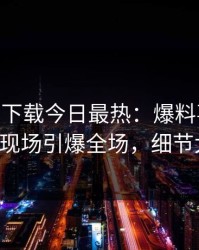 杏吧app下载今日最热：爆料事件曝光，大V现场引爆全场，细节太炸裂