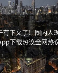 内幕终于有下文了！圈内人现身回应，杏吧app下载热议全网热议不断