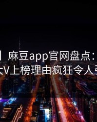 【爆料】麻豆app官网盘点：花絮3大误区，大V上榜理由疯狂令人引发众怒