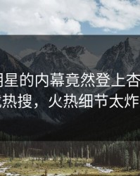 围观！明星的内幕竟然登上杏吧app下载热搜，火热细节太炸裂