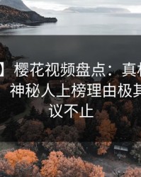 【独家】樱花视频盘点：真相10个惊人真相，神秘人上榜理由极其令人热议不止