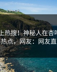 发现冲上热搜！神秘人在杏吧app下载被爆热点，网友：网友直呼过瘾