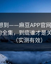 我真没想到——麻豆APP官网冲榜了：最上头的全集，到底谁才是关键人物？（实测有效）
