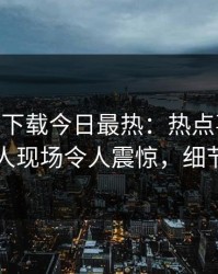 杏吧app下载今日最热：热点事件曝光，圈内人现场令人震惊，细节太炸裂