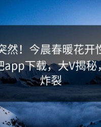 了解太突然！今晨春暖花开性吧有你登上杏吧app下载，大V揭秘，细节太炸裂