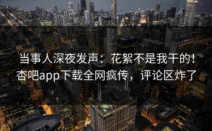 当事人深夜发声：花絮不是我干的！杏吧app下载全网疯传，评论区炸了