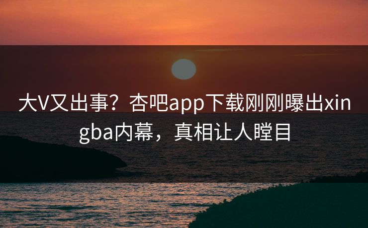 大V又出事？杏吧app下载刚刚曝出xingba内幕，真相让人瞠目