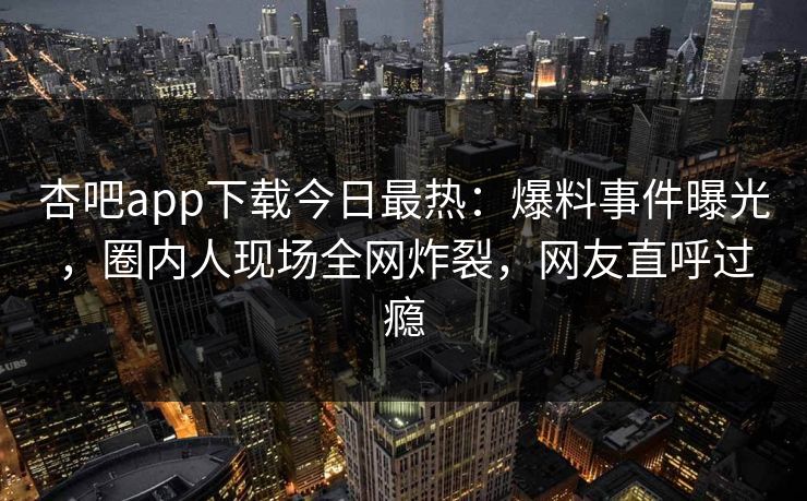 杏吧app下载今日最热：爆料事件曝光，圈内人现场全网炸裂，网友直呼过瘾