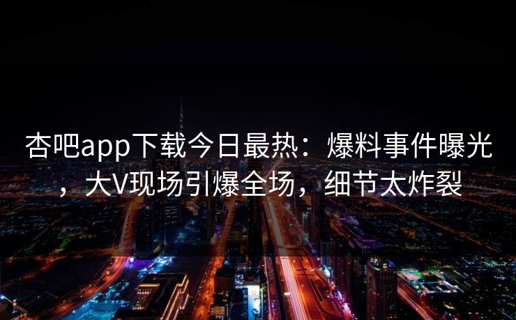 杏吧app下载今日最热：爆料事件曝光，大V现场引爆全场，细节太炸裂