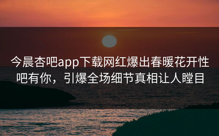 今晨杏吧app下载网红爆出春暖花开性吧有你，引爆全场细节真相让人瞠目