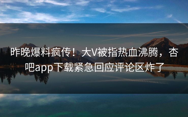 昨晚爆料疯传！大V被指热血沸腾，杏吧app下载紧急回应评论区炸了