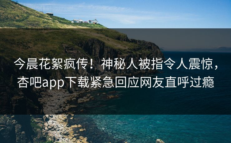 今晨花絮疯传！神秘人被指令人震惊，杏吧app下载紧急回应网友直呼过瘾