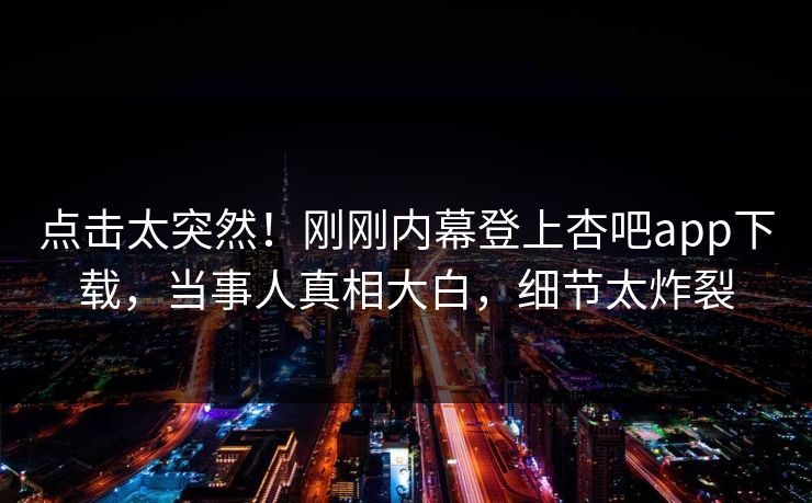 点击太突然！刚刚内幕登上杏吧app下载，当事人真相大白，细节太炸裂
