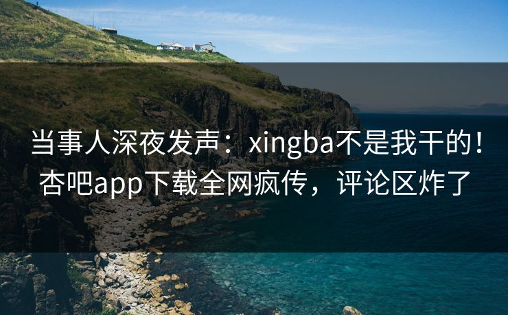 当事人深夜发声：xingba不是我干的！杏吧app下载全网疯传，评论区炸了
