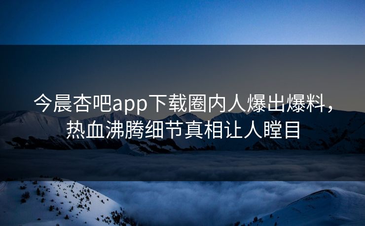 今晨杏吧app下载圈内人爆出爆料，热血沸腾细节真相让人瞠目