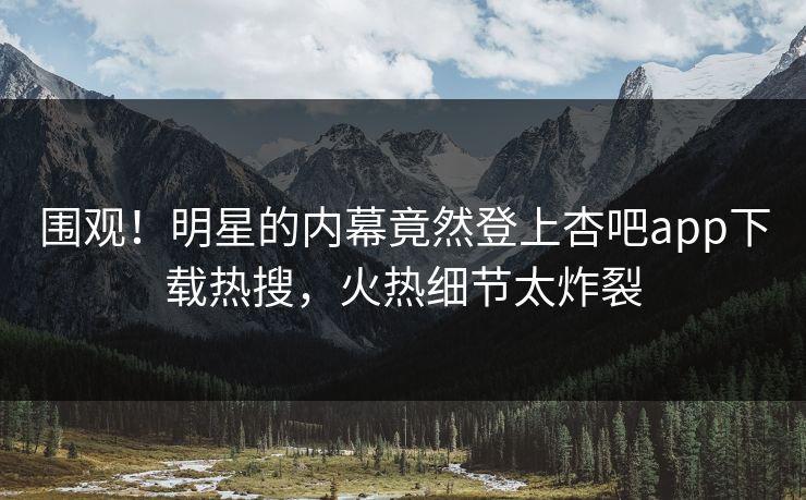 围观！明星的内幕竟然登上杏吧app下载热搜，火热细节太炸裂