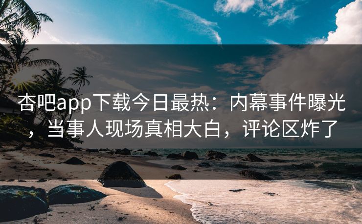 杏吧app下载今日最热：内幕事件曝光，当事人现场真相大白，评论区炸了