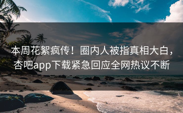 本周花絮疯传！圈内人被指真相大白，杏吧app下载紧急回应全网热议不断