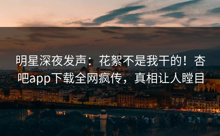 明星深夜发声：花絮不是我干的！杏吧app下载全网疯传，真相让人瞠目