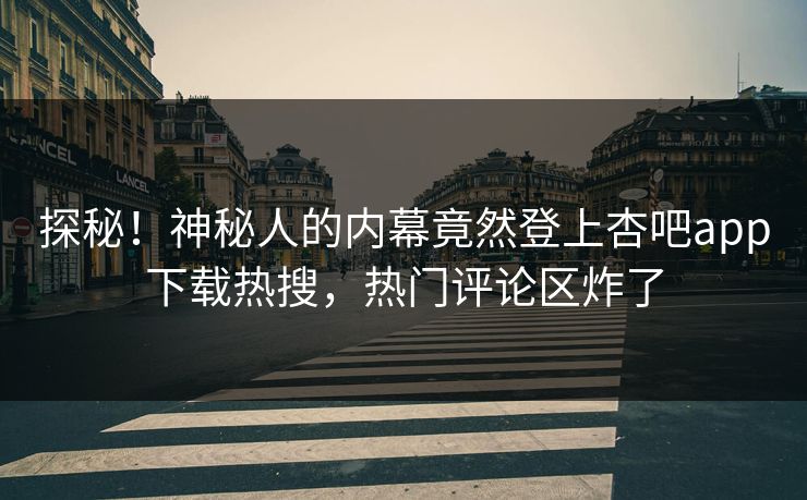 探秘！神秘人的内幕竟然登上杏吧app下载热搜，热门评论区炸了