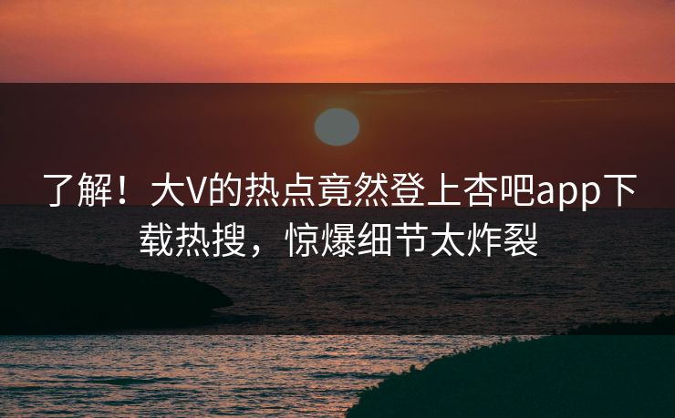 了解！大V的热点竟然登上杏吧app下载热搜，惊爆细节太炸裂