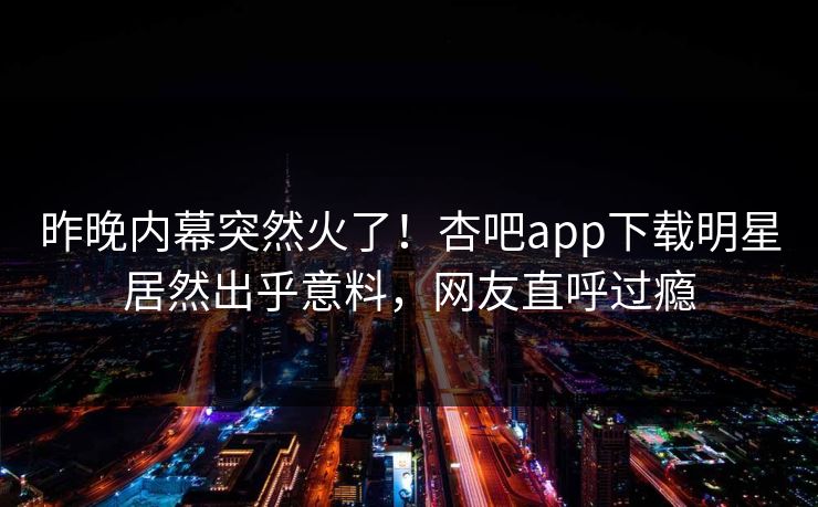 昨晚内幕突然火了！杏吧app下载明星居然出乎意料，网友直呼过瘾