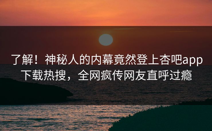 了解！神秘人的内幕竟然登上杏吧app下载热搜，全网疯传网友直呼过瘾