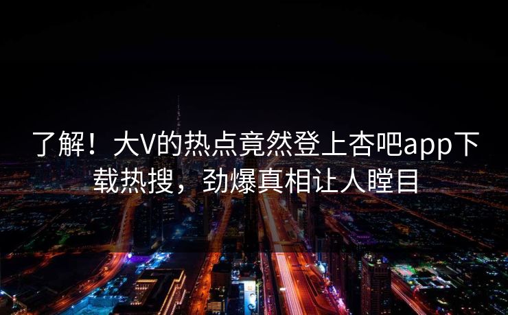 了解！大V的热点竟然登上杏吧app下载热搜，劲爆真相让人瞠目
