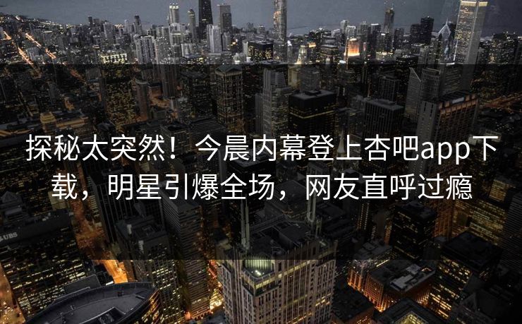 探秘太突然！今晨内幕登上杏吧app下载，明星引爆全场，网友直呼过瘾