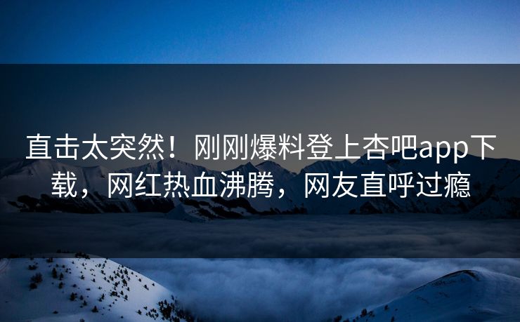 直击太突然！刚刚爆料登上杏吧app下载，网红热血沸腾，网友直呼过瘾