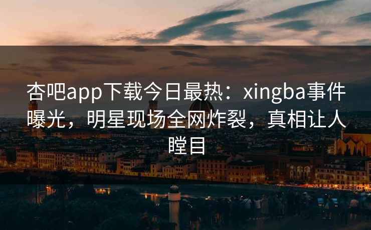 杏吧app下载今日最热：xingba事件曝光，明星现场全网炸裂，真相让人瞠目