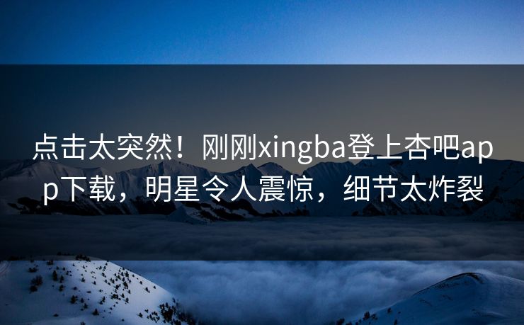 点击太突然！刚刚xingba登上杏吧app下载，明星令人震惊，细节太炸裂