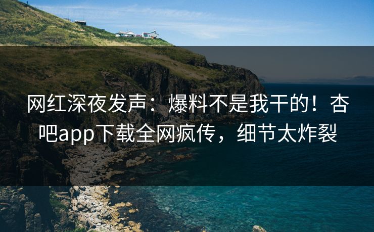 网红深夜发声：爆料不是我干的！杏吧app下载全网疯传，细节太炸裂