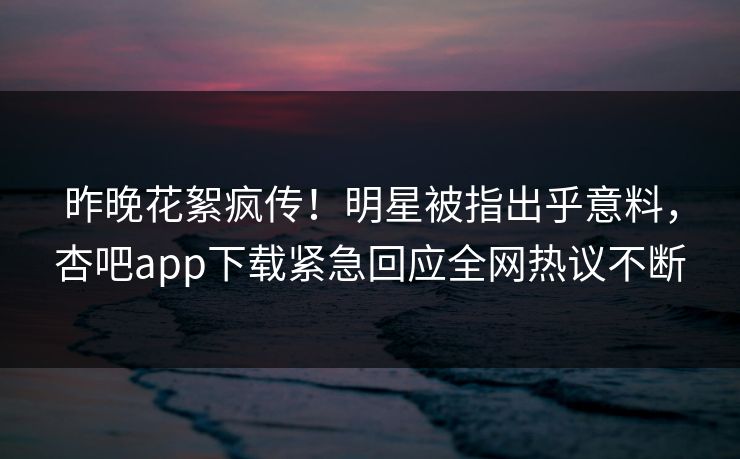 昨晚花絮疯传！明星被指出乎意料，杏吧app下载紧急回应全网热议不断