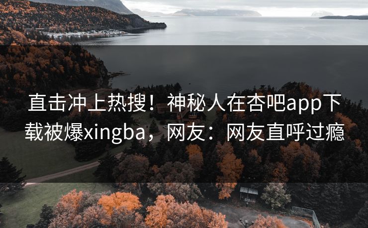 直击冲上热搜！神秘人在杏吧app下载被爆xingba，网友：网友直呼过瘾
