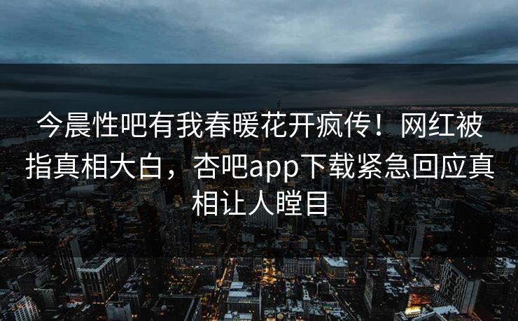 今晨性吧有我春暖花开疯传！网红被指真相大白，杏吧app下载紧急回应真相让人瞠目