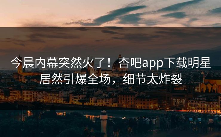 今晨内幕突然火了！杏吧app下载明星居然引爆全场，细节太炸裂
