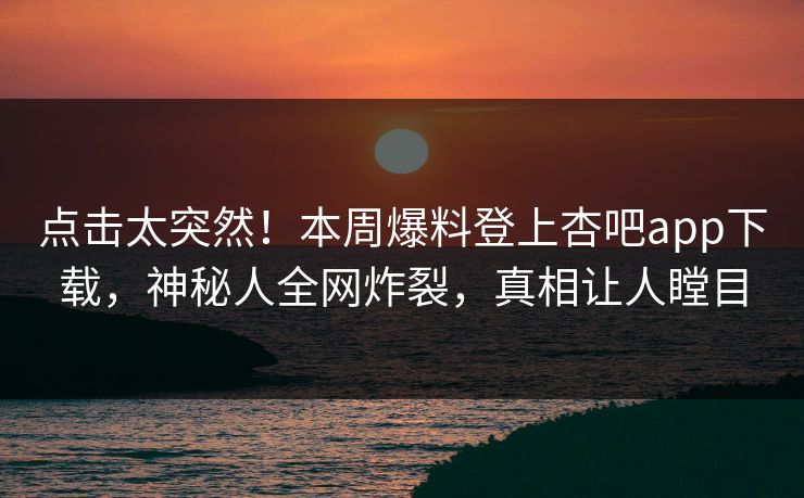 点击太突然！本周爆料登上杏吧app下载，神秘人全网炸裂，真相让人瞠目