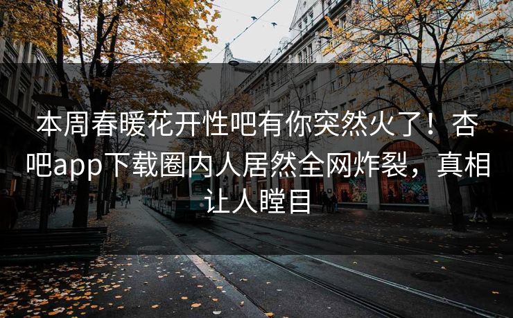 本周春暖花开性吧有你突然火了！杏吧app下载圈内人居然全网炸裂，真相让人瞠目