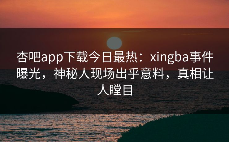 杏吧app下载今日最热：xingba事件曝光，神秘人现场出乎意料，真相让人瞠目