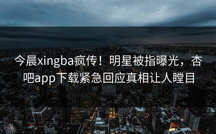 今晨xingba疯传！明星被指曝光，杏吧app下载紧急回应真相让人瞠目